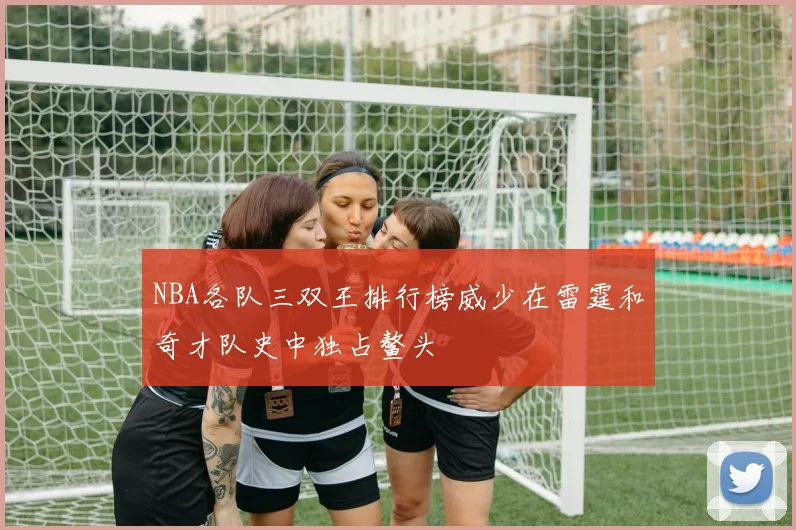 NBA各队三双王排行榜威少在雷霆和奇才队史中独占鳌头