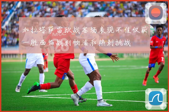 加拉塔萨雷欧战客场表现不佳仅获一胜面临战利物浦和热刺挑战