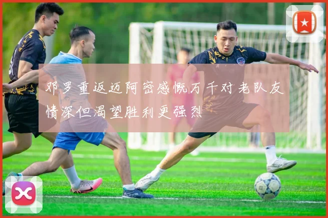 邓罗重返迈阿密感慨万千对老队友情深但渴望胜利更强烈