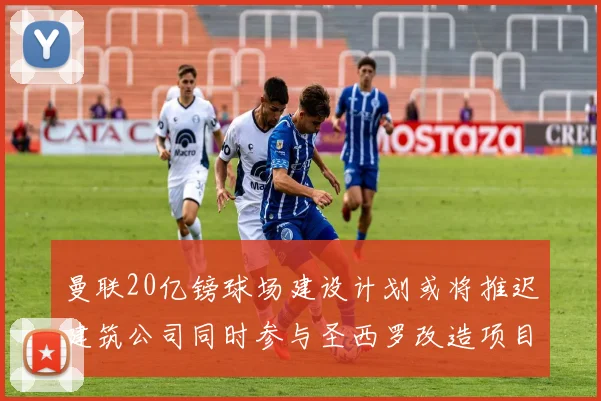 曼联20亿镑球场建设计划或将推迟建筑公司同时参与圣西罗改造项目
