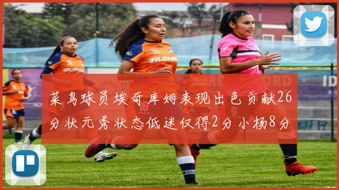 菜鸟球员埃奇库姆表现出色贡献26分状元秀状态低迷仅得2分小杨8分钟未能得分