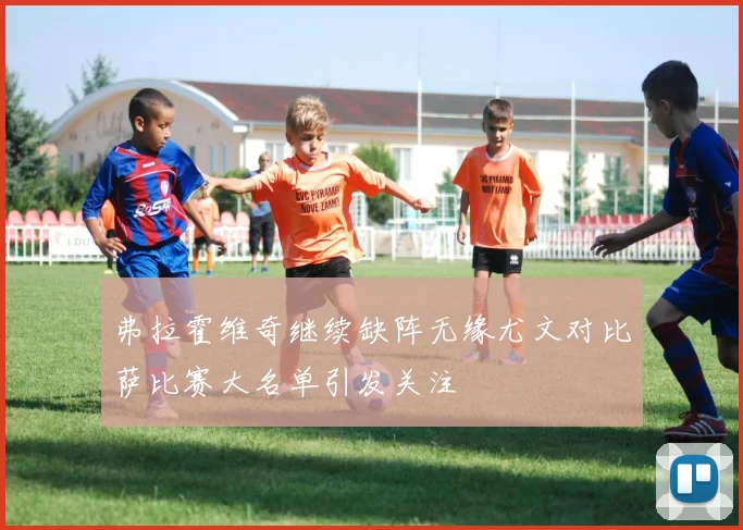 弗拉霍维奇继续缺阵无缘尤文对比萨比赛大名单引发关注