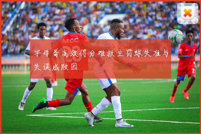 字母哥高效得分难救主罚球失准与失误成败因