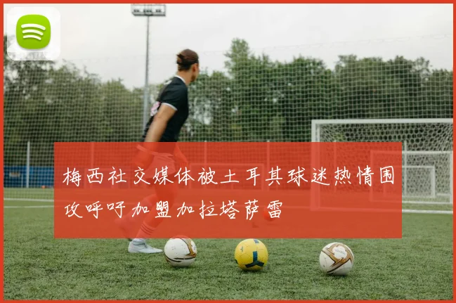 梅西社交媒体被土耳其球迷热情围攻呼吁加盟加拉塔萨雷