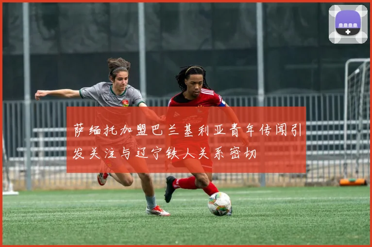 萨缅托加盟巴兰基利亚青年传闻引发关注与辽宁铁人关系密切