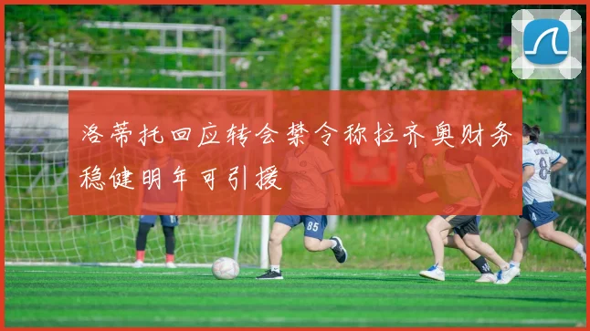 洛蒂托回应转会禁令称拉齐奥财务稳健明年可引援