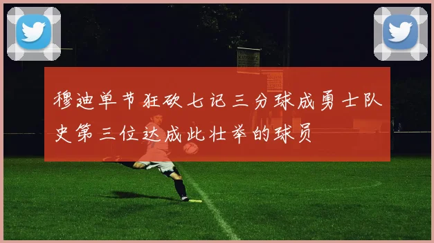 穆迪单节狂砍七记三分球成勇士队史第三位达成此壮举的球员