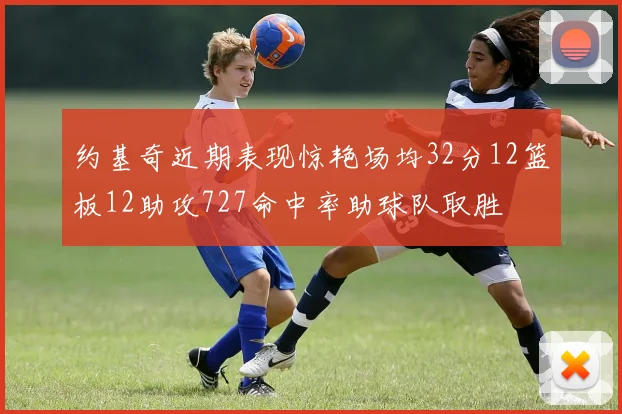 约基奇近期表现惊艳场均32分12篮板12助攻727命中率助球队取胜