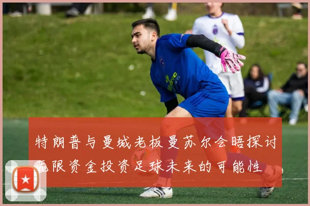 特朗普与曼城老板曼苏尔会晤探讨无限资金投资足球未来的可能性