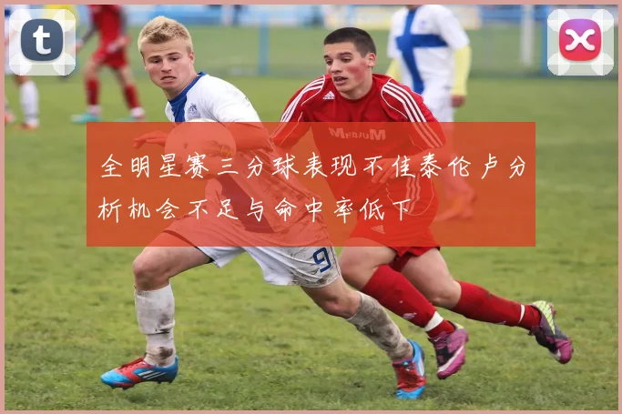 全明星赛三分球表现不佳泰伦卢分析机会不足与命中率低下
